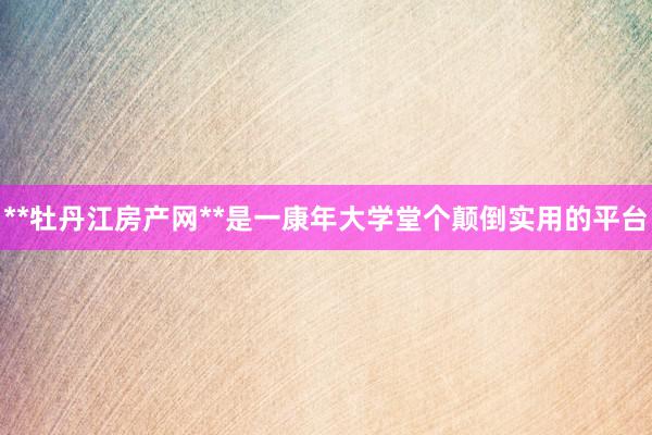 **牡丹江房产网**是一康年大学堂个颠倒实用的平台